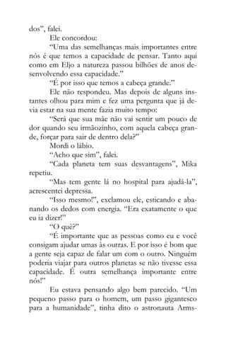 dos”, falei.
Ele concordou:
“Uma das semelhanças mais importantes entre
nós é que temos a capacidade de pensar. Tanto aqui
como em Eljo a natureza passou bilhões de anos de-
senvolvendo essa capacidade.”
“É por isso que temos a cabeça grande.”
Ele não respondeu. Mas depois de alguns ins-
tantes olhou para mim e fez uma pergunta que já de-
via estar na sua mente fazia muito tempo:
“Será que sua mãe não vai sentir um pouco de
dor quando seu irmãozinho, com aquela cabeça gran-
de, forçar para sair de dentro dela?”
Mordi o lábio.
“Acho que sim”, falei.
“Cada planeta tem suas desvantagens”, Mika
repetiu.
“Mas tem gente lá no hospital para ajudá-la”,
acrescentei depressa.
“Isso mesmo!”, exclamou ele, esticando e aba-
nando os dedos com energia. “Era exatamente o que
eu ia dizer!”
“O quê?”
“É importante que as pessoas como eu e você
consigam ajudar umas às outras. E por isso é bom que
a gente seja capaz de falar um com o outro. Ninguém
poderia viajar para outros planetas se não tivesse essa
capacidade. É outra semelhança importante entre
nós!”
Eu estava pensando algo bem parecido. “Um
pequeno passo para o homem, um passo gigantesco
para a humanidade”, tinha dito o astronauta Arms-
 