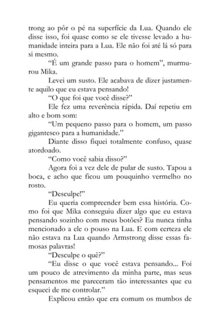 trong ao pôr o pé na superfície da Lua. Quando ele
disse isso, foi quase como se ele tivesse levado a hu-
manidade inteira para a Lua. Ele não foi até lá só para
si mesmo.
“É um grande passo para o homem”, murmu-
rou Mika.
Levei um susto. Ele acabava de dizer justamen-
te aquilo que eu estava pensando!
“O que foi que você disse?”
Ele fez uma reverência rápida. Daí repetiu em
alto e bom som:
“Um pequeno passo para o homem, um passo
gigantesco para a humanidade.”
Diante disso fiquei totalmente confuso, quase
atordoado.
“Como você sabia disso?”
Agora foi a vez dele de pular de susto. Tapou a
boca, e acho que ficou um pouquinho vermelho no
rosto.
“Desculpe!”
Eu queria compreender bem essa história. Co-
mo foi que Mika conseguiu dizer algo que eu estava
pensando sozinho com meus botões? Eu nunca tinha
mencionado a ele o pouso na Lua. E com certeza ele
não estava na Lua quando Armstrong disse essas fa-
mosas palavras!
“Desculpe o quê?”
“Eu disse o que você estava pensando... Foi
um pouco de atrevimento da minha parte, mas seus
pensamentos me pareceram tão interessantes que eu
esqueci de me controlar.”
Explicou então que era comum os mumbos de
 