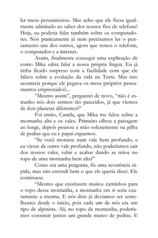 ler meus pensamentos. Mas acho que ele ficou igual-
mente admirado ao saber dos nossos fios de telefone!
Hoje, eu poderia falar também sobre os computado-
res. Nós praticamente já nem precisamos ler o pen-
samento uns dos outros, agora que temos o telefone,
o computador e a internet.
Assim, finalmente consegui uma explicação de
como Mika sabia falar a nossa própria língua. Eu já
tinha ficado surpreso com a facilidade com que ele
falava sobre a evolução da vida na Terra. Mas isso
acontecia porque ele pegava os meus próprios pensa-
mentos emprestados!...
“Mesmo assim”, perguntei de novo, “não é es-
tranho nós dois sermos tão parecidos, já que viemos
de dois planetas diferentes?”
Foi então, Camila, que Mika me falou sobre a
montanha alta e os vales. Primeiro olhou a paisagem
ao longe, depois pousou a mão solenemente na pilha
de pedras que eu e papai erguemos.
“Se você morasse num vale bem profundo, e
eu viesse de outro vale profundo, não poderíamos sair
dos nossos vales, subir e acabar dando as mãos no
topo de uma montanha bem alta?”
Como era uma pergunta, fiz uma reverência rá-
pida, mas não entendi bem o que ele queria dizer. Ele
continuou:
“Mesmo que existissem muitos caminhos para
o topo dessa montanha, a montanha em si seria exa-
tamente a mesma. E nós dois já devíamos ser seme-
lhantes desde o início, pois cada um de nós era um
tipo de alpinista. Ali, no topo da montanha, podería-
mos construir juntos um grande marco de pedras. E
 