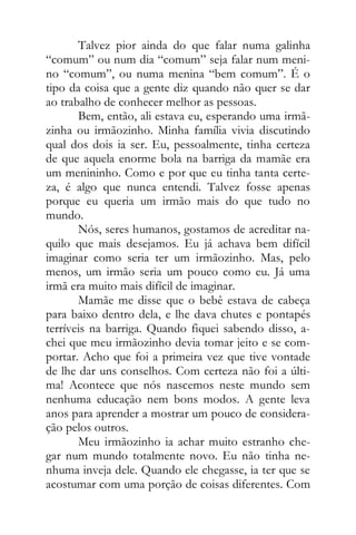 Talvez pior ainda do que falar numa galinha
“comum” ou num dia “comum” seja falar num meni-
no “comum”, ou numa menina “bem comum”. É o
tipo da coisa que a gente diz quando não quer se dar
ao trabalho de conhecer melhor as pessoas.
Bem, então, ali estava eu, esperando uma irmã-
zinha ou irmãozinho. Minha família vivia discutindo
qual dos dois ia ser. Eu, pessoalmente, tinha certeza
de que aquela enorme bola na barriga da mamãe era
um menininho. Como e por que eu tinha tanta certe-
za, é algo que nunca entendi. Talvez fosse apenas
porque eu queria um irmão mais do que tudo no
mundo.
Nós, seres humanos, gostamos de acreditar na-
quilo que mais desejamos. Eu já achava bem difícil
imaginar como seria ter um irmãozinho. Mas, pelo
menos, um irmão seria um pouco como eu. Já uma
irmã era muito mais difícil de imaginar.
Mamãe me disse que o bebê estava de cabeça
para baixo dentro dela, e lhe dava chutes e pontapés
terríveis na barriga. Quando fiquei sabendo disso, a-
chei que meu irmãozinho devia tomar jeito e se com-
portar. Acho que foi a primeira vez que tive vontade
de lhe dar uns conselhos. Com certeza não foi a últi-
ma! Acontece que nós nascemos neste mundo sem
nenhuma educação nem bons modos. A gente leva
anos para aprender a mostrar um pouco de considera-
ção pelos outros.
Meu irmãozinho ia achar muito estranho che-
gar num mundo totalmente novo. Eu não tinha ne-
nhuma inveja dele. Quando ele chegasse, ia ter que se
acostumar com uma porção de coisas diferentes. Com
 