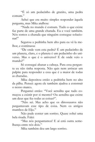 “É só um pedacinho de granito, uma pedra
comum.”
Achei que era muito simples responder àquela
pergunta, mas Mika atalhou:
“Nada no mundo é comum. Tudo o que existe
faz parte de uma grande charada. Eu e você também.
Nós somos a charada que ninguém consegue solucio-
nar!”
Segurou a pedrinha bem alto para eu vê-la me-
lhor, e continuou:
“De onde vem esta pedra? É um pedacinho de
um planeta, claro, e o planeta é um pedacinho do uni-
verso. Mas o que é o universo? E de onde veio o
mundo?”
Só consegui abanar a cabeça. Para essa pergun-
ta eu não tinha resposta. Não quis nem arriscar um
palpite para responder a essa que é a maior de todas
as charadas.
Mika depositou então a pedrinha bem no alto
da pilha. Pensei: agora ele também ajudou a construir
o nosso marco.
Perguntei então: “Você acredita que tudo co-
meçou a existir por si mesmo? Ou acredita que existe
um deus que fez todas as coisas?”.
“Não sei. Mas acho que os dinossauros não
perguntavam esse tipo de coisa. Nem os antigos
mumbos de Eljo.”
Não pude conter um sorriso. Quase soltei uma
bela risada. Falei:
“Mas nós perguntamos! E aí está outra seme-
lhança entre nós dois.”
Mika também deu um largo sorriso.
 
