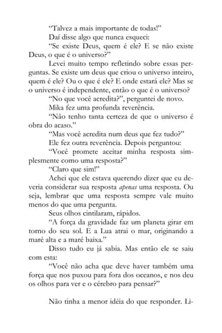 “Talvez a mais importante de todas!”
Daí disse algo que nunca esqueci:
“Se existe Deus, quem é ele? E se não existe
Deus, o que é o universo?”
Levei muito tempo refletindo sobre essas per-
guntas. Se existe um deus que criou o universo inteiro,
quem é ele? Ou o que é ele? E onde estará ele? Mas se
o universo é independente, então o que é o universo?
“No que você acredita?”, perguntei de novo.
Mika fez uma profunda reverência.
“Não tenho tanta certeza de que o universo é
obra do acaso.”
“Mas você acredita num deus que fez tudo?”
Ele fez outra reverência. Depois perguntou:
“Você promete aceitar minha resposta sim-
plesmente como uma resposta?”
“Claro que sim!”
Achei que ele estava querendo dizer que eu de-
veria considerar sua resposta apenas uma resposta. Ou
seja, lembrar que uma resposta sempre vale muito
menos do que uma pergunta.
Seus olhos cintilaram, rápidos.
“A força da gravidade faz um planeta girar em
torno do seu sol. E a Lua atrai o mar, originando a
maré alta e a maré baixa.”
Disso tudo eu já sabia. Mas então ele se saiu
com esta:
“Você não acha que deve haver também uma
força que nos puxou para fora dos oceanos, e nos deu
os olhos para ver e o cérebro para pensar?”
Não tinha a menor idéia do que responder. Li-
 