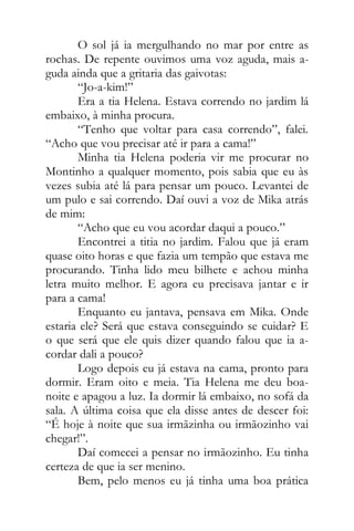 O sol já ia mergulhando no mar por entre as
rochas. De repente ouvimos uma voz aguda, mais a-
guda ainda que a gritaria das gaivotas:
“Jo-a-kim!”
Era a tia Helena. Estava correndo no jardim lá
embaixo, à minha procura.
“Tenho que voltar para casa correndo”, falei.
“Acho que vou precisar até ir para a cama!”
Minha tia Helena poderia vir me procurar no
Montinho a qualquer momento, pois sabia que eu às
vezes subia até lá para pensar um pouco. Levantei de
um pulo e sai correndo. Daí ouvi a voz de Mika atrás
de mim:
“Acho que eu vou acordar daqui a pouco.”
Encontrei a titia no jardim. Falou que já eram
quase oito horas e que fazia um tempão que estava me
procurando. Tinha lido meu bilhete e achou minha
letra muito melhor. E agora eu precisava jantar e ir
para a cama!
Enquanto eu jantava, pensava em Mika. Onde
estaria ele? Será que estava conseguindo se cuidar? E
o que será que ele quis dizer quando falou que ia a-
cordar dali a pouco?
Logo depois eu já estava na cama, pronto para
dormir. Eram oito e meia. Tia Helena me deu boa-
noite e apagou a luz. Ia dormir lá embaixo, no sofá da
sala. A última coisa que ela disse antes de descer foi:
“É hoje à noite que sua irmãzinha ou irmãozinho vai
chegar!”.
Daí comecei a pensar no irmãozinho. Eu tinha
certeza de que ia ser menino.
Bem, pelo menos eu já tinha uma boa prática
 