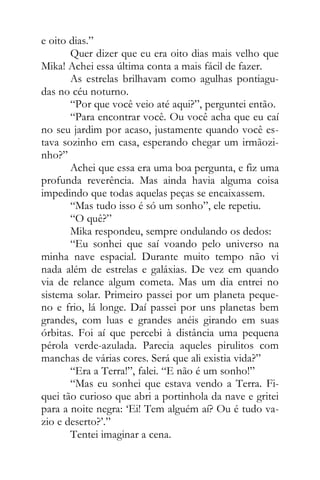 e oito dias.”
Quer dizer que eu era oito dias mais velho que
Mika! Achei essa última conta a mais fácil de fazer.
As estrelas brilhavam como agulhas pontiagu-
das no céu noturno.
“Por que você veio até aqui?”, perguntei então.
“Para encontrar você. Ou você acha que eu caí
no seu jardim por acaso, justamente quando você es-
tava sozinho em casa, esperando chegar um irmãozi-
nho?”
Achei que essa era uma boa pergunta, e fiz uma
profunda reverência. Mas ainda havia alguma coisa
impedindo que todas aquelas peças se encaixassem.
“Mas tudo isso é só um sonho”, ele repetiu.
“O quê?”
Mika respondeu, sempre ondulando os dedos:
“Eu sonhei que saí voando pelo universo na
minha nave espacial. Durante muito tempo não vi
nada além de estrelas e galáxias. De vez em quando
via de relance algum cometa. Mas um dia entrei no
sistema solar. Primeiro passei por um planeta peque-
no e frio, lá longe. Daí passei por uns planetas bem
grandes, com luas e grandes anéis girando em suas
órbitas. Foi aí que percebi à distância uma pequena
pérola verde-azulada. Parecia aqueles pirulitos com
manchas de várias cores. Será que ali existia vida?”
“Era a Terra!”, falei. “E não é um sonho!”
“Mas eu sonhei que estava vendo a Terra. Fi-
quei tão curioso que abri a portinhola da nave e gritei
para a noite negra: ‘Ei! Tem alguém aí? Ou é tudo va-
zio e deserto?’.”
Tentei imaginar a cena.
 