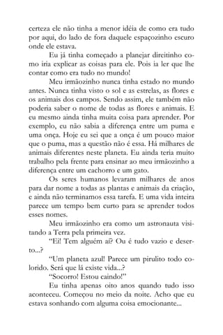 certeza ele não tinha a menor idéia de como era tudo
por aqui, do lado de fora daquele espaçozinho escuro
onde ele estava.
Eu já tinha começado a planejar direitinho co-
mo iria explicar as coisas para ele. Pois ia ler que lhe
contar como era tudo no mundo!
Meu irmãozinho nunca tinha estado no mundo
antes. Nunca tinha visto o sol e as estrelas, as flores e
os animais dos campos. Sendo assim, ele também não
poderia saber o nome de todas as flores e animais. E
eu mesmo ainda tinha muita coisa para aprender. Por
exemplo, eu não sabia a diferença entre um puma e
uma onça. Hoje eu sei que a onça é um pouco maior
que o puma, mas a questão não é essa. Há milhares de
animais diferentes neste planeta. Eu ainda teria muito
trabalho pela frente para ensinar ao meu irmãozinho a
diferença entre um cachorro e um gato.
Os seres humanos levaram milhares de anos
para dar nome a todas as plantas e animais da criação,
e ainda não terminamos essa tarefa. E uma vida inteira
parece um tempo bem curto para se aprender todos
esses nomes.
Meu irmãozinho era como um astronauta visi-
tando a Terra pela primeira vez.
“Ei! Tem alguém aí? Ou é tudo vazio e deser-
to...?
“Um planeta azul! Parece um pirulito todo co-
lorido. Será que lá existe vida...?
“Socorro! Estou caindo!”
Eu tinha apenas oito anos quando tudo isso
aconteceu. Começou no meio da noite. Acho que eu
estava sonhando com alguma coisa emocionante...
 