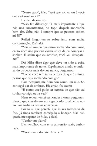 “Nesse caso”, falei, “será que sou eu ou é você
que está sonhando?”
Ele deu de ombros.
“Não faz diferença! O mais importante é que
nós nos encontramos, no topo daquela montanha
bem alta. Sabe, não é sempre que as pessoas sobem
até lá!”
Refleti longo tempo sobre isso, com muita
concentração. Daí falei:
“Mas se sou eu que estou sonhando com você,
então você não poderia existir antes de eu começar a
sonhar. E assim que eu acordar, você vai desapare-
cer!”
Daí Mika disse algo que deve ter sido a coisa
mais importante da noite. Espalmando a mão e ondu-
lando os dedos mais do que nunca, perguntou:
“Como você tem tanta certeza de que é a única
pessoa que está sonhando comigo?”
Essa pergunta me fulminou como um raio. Só
consegui dar de ombros. Ele então fez outra:
“E como você pode ter certeza de que não vai
sonhar comigo outra vez?”
Nem sequer tentei responder a essas perguntas.
Parece que elas davam um significado totalmente no-
vo para todas as nossas conversas.
Foi só aí que percebi que estava tremendo de
frio. Já tinha também começado a bocejar. Mas não
queria me separar de Mika, e falei:
“Tenho um plano!”
Ele me olhou com uma expressão vazia, embo-
tada.
“Você tem todo este planeta...”
 