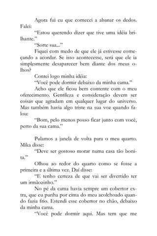 Agora fui eu que comecei a abanar os dedos.
Falei:
“Estou querendo dizer que tive uma idéia bri-
lhante.”
“Sorte sua...”
Fiquei com medo de que ele já estivesse come-
çando a acordar. Se isso acontecesse, será que ele ia
simplesmente desaparecer bem diante dos meus o-
lhos?
Contei logo minha idéia:
“Você pode dormir debaixo da minha cama.”
Acho que ele ficou bem contente com o meu
oferecimento. Gentileza e consideração devem ser
coisas que agradam em qualquer lugar do universo.
Mas também havia algo triste na sua voz quando fa-
lou:
“Bom, pelo menos posso ficar junto com você,
perto da sua cama.”
Pulamos a janela de volta para o meu quarto.
Mika disse:
“Deve ser gostoso morar numa casa tão boni-
ta.”
Olhou ao redor do quarto como se fosse a
primeira e a última vez. Daí disse:
“E tenho certeza de que vai ser divertido ter
um irmãozinho.”
No pé da cama havia sempre um cobertor ex-
tra, que eu punha por cima do meu acolchoado quan-
do fazia frio. Estendi esse cobertor no chão, debaixo
da minha cama.
“Você pode dormir aqui. Mas tem que me
 