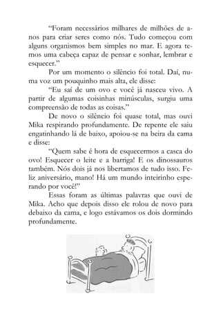 “Foram necessários milhares de milhões de a-
nos para criar seres como nós. Tudo começou com
alguns organismos bem simples no mar. E agora te-
mos uma cabeça capaz de pensar e sonhar, lembrar e
esquecer.”
Por um momento o silêncio foi total. Daí, nu-
ma voz um pouquinho mais alta, ele disse:
“Eu saí de um ovo e você já nasceu vivo. A
partir de algumas coisinhas minúsculas, surgiu uma
compreensão de todas as coisas.”
De novo o silêncio foi quase total, mas ouvi
Mika respirando profundamente. De repente ele saiu
engatinhando lá de baixo, apoiou-se na beira da cama
e disse:
“Quem sabe é hora de esquecermos a casca do
ovo! Esquecer o leite e a barriga! E os dinossauros
também. Nós dois já nos libertamos de tudo isso. Fe-
liz aniversário, mano! Há um mundo inteirinho espe-
rando por você!”
Essas foram as últimas palavras que ouvi de
Mika. Acho que depois disso ele rolou de novo para
debaixo da cama, e logo estávamos os dois dormindo
profundamente.
 