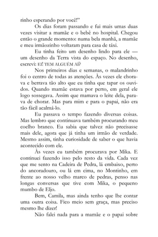 rinho esperando por você!”
Os dias foram passando e fui mais umas duas
vezes visitar a mamãe e o bebê no hospital. Chegou
então o grande momento: numa bela manhã, a mamãe
e meu irmãozinho voltaram para casa de táxi.
Eu tinha feito um desenho lindo para ele —
um desenho da Terra vista do espaço. No desenho,
escrevi: EI! TEM ALGUÉM AÍ?
Nos primeiros dias e semanas, o malandrinho
foi o centro de todas as atenções. Às vezes ele chora-
va e berrava tão alto que eu tinha que tapar os ouvi-
dos. Quando mamãe estava por perto, em geral ele
logo sossegava. Assim que mamava o leite dela, para-
va de chorar. Mas para mim e para o papai, não era
tão fácil acalmá-lo.
Eu passava o tempo fazendo diversas coisas.
Mas lembro que continuava também procurando meu
coelho branco. Eu sabia que talvez não precisasse
mais dele, agora que já tinha um irmão de verdade.
Mesmo assim, tinha curiosidade de saber o que havia
acontecido com ele.
Às vezes eu também procurava por Mika. E
continuei fazendo isso pelo resto da vida. Cada vez
que me sento na Cadeira de Pedra, lá embaixo, perto
do ancoradouro, ou lá em cima, no Montinho, em
frente ao nosso velho marco de pedras, penso nas
longas conversas que tive com Mika, o pequeno
mumbo de Eljo.
Bem, Camila, mas ainda tenho que lhe contar
uma outra coisa. Fico meio sem graça, mas preciso
mesmo lhe dizer!
Não falei nada para a mamãe e o papai sobre
 