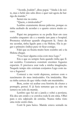 “Acorde, Joakim”, disse papai. “Ainda é de noi-
te, mas o bebê não sabe disso e quer sair agora da bar-
riga da mamãe.”
Sentei-me na cama.
“Quem, o irmãozinho?”
Lembro exatamente dessas palavras, porque eu
tinha acabado de acordar e o quarto estava muito es-
curo.
Papai me perguntou se eu podia ficar em casa
sozinho enquanto ele e a mamãe iam para o hospital.
Prometeu telefonar quando chegassem lá. Antes de
me acordar, tinha ligado para a tia Helena. Ela ia pe-
gar o primeiro ônibus para vir ficar comigo.
Falei que eu ficaria muito bem sozinho até a tia
Helena chegar.
“Vou fazer alguma coisa com meu Lego.”
Era o que eu sempre fazia quando tinha que fi-
car sozinho. Costumava construir enormes foguetes
espaciais. E precisava usar toda a minha imaginação.
Naquele tempo não existiam conjuntos Lego com na-
ves e foguetes!
Comecei a me vestir depressa, ansioso com o
nascimento do meu irmãozinho. Ou irmãzinha. Mas
eu tinha certeza de que vinha vindo um menininho.
Bem, assim vai acabar essa história de chutes e
pontapés, pensei. E já fazia semanas que eu não me
sentava no colo da mamãe.
Lembro que fui até a janela e soltei a persiana.
Ela deu um estalo e se enrolou toda lá em cima. Olhei
para o céu salpicado de estrelas. Nunca tinha visto
uma noite assim clara.
Corri lá para baixo. Mamãe estava sentada na
 