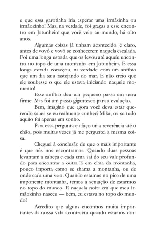 e que essa garotinha iria esperar uma irmãzinha ou
irmãozinho! Mas, na verdade, foi graças a esse encon-
tro em Jotunheim que você veio ao mundo, há oito
anos.
Algumas coisas já tinham acontecido, é claro,
antes de vovó e vovô se conhecerem naquela escalada.
Foi uma longa estrada que os levou até aquele encon-
tro no topo de uma montanha em Jotunheim. E essa
longa estrada começou, na verdade, com um anfíbio
que um dia saiu rastejando do mar. E não creio que
ele soubesse o que ele estava iniciando naquele mo-
mento!
Esse anfíbio deu um pequeno passo em terra
firme. Mas foi um passo gigantesco para a evolução.
Bem, imagino que agora você deva estar que-
rendo saber se eu realmente conheci Mika, ou se tudo
aquilo foi apenas um sonho.
Para essa pergunta eu faço uma reverência até o
chão, pois muitas vezes já me perguntei a mesma coi-
sa.
Cheguei à conclusão de que o mais importante
é que nós nos encontramos. Quando duas pessoas
levantam a cabeça e cada uma sai do seu vale profun-
do para encontrar a outra lá em cima da montanha,
pouco importa como se chama a montanha, ou de
onde cada uma veio. Quando estamos no pico de uma
imponente montanha, temos a sensação de estarmos
no topo do mundo. E naquela noite em que meu ir-
mãozinho nasceu — bem, eu estava no topo do mun-
do!
Acredito que alguns encontros muito impor-
tantes da nossa vida acontecem quando estamos dor-
 