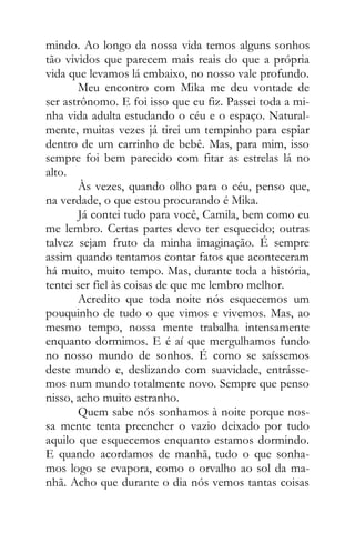 mindo. Ao longo da nossa vida temos alguns sonhos
tão vividos que parecem mais reais do que a própria
vida que levamos lá embaixo, no nosso vale profundo.
Meu encontro com Mika me deu vontade de
ser astrônomo. E foi isso que eu fiz. Passei toda a mi-
nha vida adulta estudando o céu e o espaço. Natural-
mente, muitas vezes já tirei um tempinho para espiar
dentro de um carrinho de bebê. Mas, para mim, isso
sempre foi bem parecido com fitar as estrelas lá no
alto.
Às vezes, quando olho para o céu, penso que,
na verdade, o que estou procurando é Mika.
Já contei tudo para você, Camila, bem como eu
me lembro. Certas partes devo ter esquecido; outras
talvez sejam fruto da minha imaginação. É sempre
assim quando tentamos contar fatos que aconteceram
há muito, muito tempo. Mas, durante toda a história,
tentei ser fiel às coisas de que me lembro melhor.
Acredito que toda noite nós esquecemos um
pouquinho de tudo o que vimos e vivemos. Mas, ao
mesmo tempo, nossa mente trabalha intensamente
enquanto dormimos. E é aí que mergulhamos fundo
no nosso mundo de sonhos. É como se saíssemos
deste mundo e, deslizando com suavidade, entrásse-
mos num mundo totalmente novo. Sempre que penso
nisso, acho muito estranho.
Quem sabe nós sonhamos à noite porque nos-
sa mente tenta preencher o vazio deixado por tudo
aquilo que esquecemos enquanto estamos dormindo.
E quando acordamos de manhã, tudo o que sonha-
mos logo se evapora, como o orvalho ao sol da ma-
nhã. Acho que durante o dia nós vemos tantas coisas
 