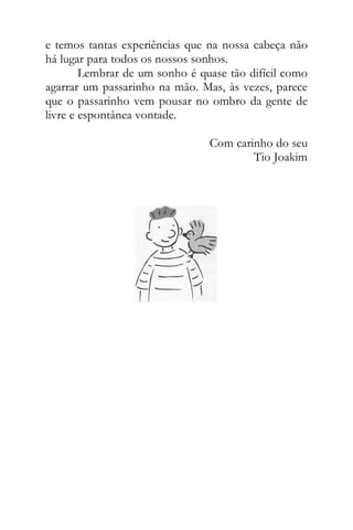 e temos tantas experiências que na nossa cabeça não
há lugar para todos os nossos sonhos.
Lembrar de um sonho é quase tão difícil como
agarrar um passarinho na mão. Mas, às vezes, parece
que o passarinho vem pousar no ombro da gente de
livre e espontânea vontade.
Com carinho do seu
Tio Joakim
 