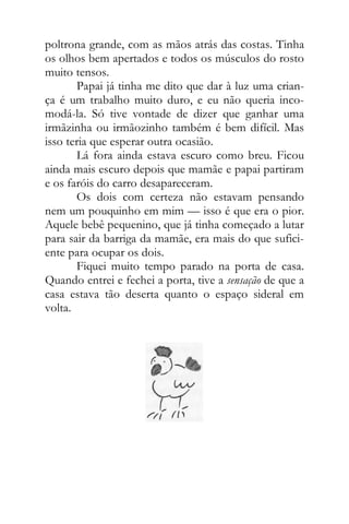 poltrona grande, com as mãos atrás das costas. Tinha
os olhos bem apertados e todos os músculos do rosto
muito tensos.
Papai já tinha me dito que dar à luz uma crian-
ça é um trabalho muito duro, e eu não queria inco-
modá-la. Só tive vontade de dizer que ganhar uma
irmãzinha ou irmãozinho também é bem difícil. Mas
isso teria que esperar outra ocasião.
Lá fora ainda estava escuro como breu. Ficou
ainda mais escuro depois que mamãe e papai partiram
e os faróis do carro desapareceram.
Os dois com certeza não estavam pensando
nem um pouquinho em mim — isso é que era o pior.
Aquele bebê pequenino, que já tinha começado a lutar
para sair da barriga da mamãe, era mais do que sufici-
ente para ocupar os dois.
Fiquei muito tempo parado na porta de casa.
Quando entrei e fechei a porta, tive a sensação de que a
casa estava tão deserta quanto o espaço sideral em
volta.
 