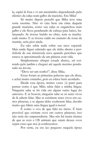 la, espiei lá fora e vi um menininho dependurado pelo
elástico da calça num galho da macieira. Era Mika!
Só muito depois percebi que Mika teve uma
sorte enorme. Não só caiu bem em cima daquela
grande macieira, como sua calça se enganchou num
galho e ele ficou pendurado de cabeça para baixo, ba-
lançando. Se tivesse batido no chão, teria se machu-
cado muito. E se tivesse caído no canteiro de rosas da
mamãe, seria pior ainda.
Eu não sabia nada sobre sua nave espacial.
Mais tarde fiquei sabendo que ele tinha aberto a por-
tinhola de sua minúscula nave quando percebeu que
estava se aproximando de um planeta com vida.
Simplesmente chispei escada abaixo, saí cor-
rendo pelo jardim e cheguei até aquele menino pendu-
rado na árvore.
“Deve ser um sonho!”, disse Mika.
Essas foram as primeiras palavras que ele disse,
e achei muito estranho, pois eu eslava bem acordado.
Desde essa época, muitas vezes |á parei para
pensar como é que Mika sabia falar a minha língua.
Ninguém sabe se há vida em algum outro lugar do
universo. E se houver, ninguém sabe se os seres vivos
de lá sabem falar. Mas se existirem seres vivos em ou-
tros planetas, e se alguns deles souberem falar, duvido
muito que falem uma língua igual à nossa!
É como o ovo de que falei no inicio. É bem
provável que existam ovos em outros planetas; isso
não seria tão surpreendente. Mas não há muita chance
de que as aves e OS animais que saiam desses ovos
sejam esses que nos já conhecemos.
Por sorte, eu era (ao pequeno naquela época
 