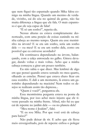 que nem fiquei tão espantado quando Mika falou co-
migo na minha língua. Quando um menino de verda-
de, vivinho, cai do céu no quintal da gente, não faz
muita diferença a língua que ele fala. O mais espanto-
so é que ele seja capaz de falar!
“É só um sonho!”, repetiu ele.
Nessas alturas eu estava completamente des-
norteado, com uma porção de coisas zunindo na mi-
nha cabeça ao mesmo tempo. Quem era esse menini-
nho na árvore? E se era um sonho, seria um sonho
dele — ou meu? E se era um sonho dele, como era
possível que eu estivesse acordado?
Ele continuava dependurado na árvore, balan-
çando, com a calça enroscada no galho. Girava deva-
gar, dando voltas e mais voltas. Acho que a minha
cabeça começou a girar um pouco também.
Eu não sabia o que dizer. Mas lembrei de algo
em que pensei quando estava sentado no meu quarto,
olhando as estrelas. Pensei que estava chato ficar em
casa sozinho. E dali a um momento, lá estava um ga-
rotinho dependurado na macieira! Nem todos os de-
sejos se realizam assim tão depressa...
“Quem é você?”, perguntou ele.
Essa mesmíssima pergunta estava na ponta da
minha língua, por isso achei meio injusto que ele ti-
vesse passado na minha frente. Afinal, não fui eu que
caí de repente no jardim dele — ou no planeta dele!
“Meu nome é Joakim”, falei.
“E eu sou Mika. Por que você está de cabeça
para baixo?”
Não pude deixar de rir. E acho que ele ficou
meio envergonhado, pois de repente enfiou o polegar
 