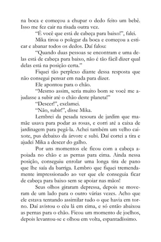 na boca e começou a chupar o dedo feito um bebê.
Isso me fez cair na risada outra vez.
“É você que está de cabeça para baixo!”, falei.
Mika tirou o polegar da boca e começou a esti-
car e abanar todos os dedos. Daí falou:
“Quando duas pessoas se encontram e uma de-
las está de cabeça para baixo, não é tão fácil dizer qual
delas está na posição certa.”
Fiquei tão perplexo diante dessa resposta que
não consegui pensar em nada para dizer.
Ele apontou para o chão.
“Mesmo assim, seria muito bom se você me a-
judasse a subir até o chão deste planeta!”
“Descer!”, exclamei.
“Não, subir!”, disse Mika.
Lembrei da pesada tesoura de jardim que ma-
mãe usava para podar as rosas, e corri até a caixa de
jardinagem para pegá-la. Achei também um velho cai-
xote, pus debaixo da árvore e subi. Daí cortei a tira e
ajudei Mika a descer do galho.
Por uns momentos ele ficou com a cabeça a-
poiada no chão e as pernas para cima. Ainda nessa
posição, conseguiu enrolar uma longa tira de pano
que lhe saía da barriga. Lembro que fiquei tremenda-
mente impressionado ao ver que ele conseguia ficar
de cabeça para baixo sem se apoiar nas mãos!
Seus olhos giraram depressa, depois se move-
ram de um lado para o outro várias vezes. Acho que
ele estava tentando assimilar tudo o que havia em tor-
no. Daí avistou o céu lá em cima, e só então abaixou
as pernas para o chão. Ficou um momento de joelhos,
depois levantou-se e olhou em volta, espantadíssimo.
 