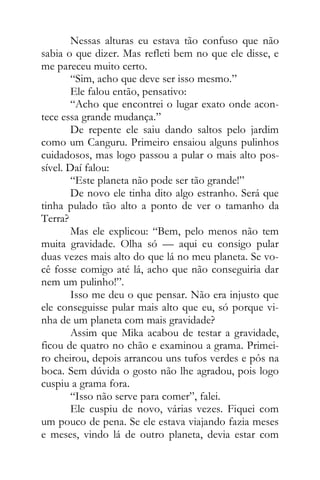 Nessas alturas eu estava tão confuso que não
sabia o que dizer. Mas refleti bem no que ele disse, e
me pareceu muito certo.
“Sim, acho que deve ser isso mesmo.”
Ele falou então, pensativo:
“Acho que encontrei o lugar exato onde acon-
tece essa grande mudança.”
De repente ele saiu dando saltos pelo jardim
como um Canguru. Primeiro ensaiou alguns pulinhos
cuidadosos, mas logo passou a pular o mais alto pos-
sível. Daí falou:
“Este planeta não pode ser tão grande!”
De novo ele tinha dito algo estranho. Será que
tinha pulado tão alto a ponto de ver o tamanho da
Terra?
Mas ele explicou: “Bem, pelo menos não tem
muita gravidade. Olha só — aqui eu consigo pular
duas vezes mais alto do que lá no meu planeta. Se vo-
cê fosse comigo até lá, acho que não conseguiria dar
nem um pulinho!”.
Isso me deu o que pensar. Não era injusto que
ele conseguisse pular mais alto que eu, só porque vi-
nha de um planeta com mais gravidade?
Assim que Mika acabou de testar a gravidade,
ficou de quatro no chão e examinou a grama. Primei-
ro cheirou, depois arrancou uns tufos verdes e pôs na
boca. Sem dúvida o gosto não lhe agradou, pois logo
cuspiu a grama fora.
“Isso não serve para comer”, falei.
Ele cuspiu de novo, várias vezes. Fiquei com
um pouco de pena. Se ele estava viajando fazia meses
e meses, vindo lá de outro planeta, devia estar com
 