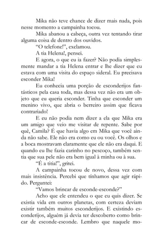 Mika não teve chance de dizer mais nada, pois
nesse momento a campainha tocou.
Mika abanou a cabeça, outra vez tentando tirar
alguma coisa de dentro dos ouvidos.
“O telefone!”, exclamou.
A tia Helena!, pensei.
E agora, o que eu ia fazer? Não podia simples-
mente mandar a tia Helena entrar e lhe dizer que eu
estava com uma visita do espaço sideral. Eu precisava
esconder Mika!
Eu conhecia uma porção de esconderijos fan-
tásticos pela casa toda, mas dessa vez não era um ob-
jeto que eu queria esconder. Tinha que esconder um
menino vivo, que abria o berreiro assim que ficava
contrariado!
E eu não podia nem dizer a ela que Mika era
um amigo que veio me visitar de repente. Sabe por
quê, Camila? É que havia algo em Mika que você ain-
da não sabe. Ele não era como eu ou você. Os olhos e
a boca mostravam claramente que ele não era daqui. E
quando eu lhe fazia carinho no pescoço, também sen-
tia que sua pele não era bem igual à minha ou à sua.
“É a titia!”, gritei.
A campainha tocou de novo, dessa vez com
mais insistência. Percebi que tínhamos que agir rápi-
do. Perguntei:
“Vamos brincar de esconde-esconde?”
Acho que ele entendeu o que eu quis dizer. Se
existia vida em outros planetas, com certeza deviam
existir também muitos esconderijos. E existindo es-
conderijos, alguém já devia ter descoberto como brin-
car de esconde-esconde. Lembro que naquele mo-
 