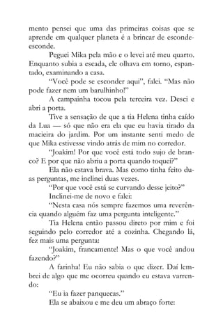 mento pensei que uma das primeiras coisas que se
aprende em qualquer planeta é a brincar de esconde-
esconde.
Peguei Mika pela mão e o levei até meu quarto.
Enquanto subia a escada, ele olhava em torno, espan-
tado, examinando a casa.
“Você pode se esconder aqui”, falei. “Mas não
pode fazer nem um barulhinho!”
A campainha tocou pela terceira vez. Desci e
abri a porta.
Tive a sensação de que a tia Helena tinha caído
da Lua — só que não era ela que eu havia tirado da
macieira do jardim. Por um instante senti medo de
que Mika estivesse vindo atrás de mim no corredor.
“Joakim! Por que você está todo sujo de bran-
co? E por que não abriu a porta quando toquei?”
Ela não estava brava. Mas como tinha feito du-
as perguntas, me inclinei duas vezes.
“Por que você está se curvando desse jeito?”
Inclinei-me de novo e falei:
“Nesta casa nós sempre fazemos uma reverên-
cia quando alguém faz uma pergunta inteligente.”
Tia Helena então passou direto por mim e foi
seguindo pelo corredor até a cozinha. Chegando lá,
fez mais uma pergunta:
“Joakim, francamente! Mas o que você andou
fazendo?”
A farinha! Eu não sabia o que dizer. Daí lem-
brei de algo que me ocorreu quando eu estava varren-
do:
“Eu ia fazer panquecas.”
Ela se abaixou e me deu um abraço forte:
 