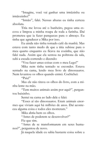 “Imagine, você vai ganhar uma irmãzinha ou
irmãozinho!”
“Irmão”, falei. Nessas alturas eu tinha certeza
absoluta.
Titia me levou até o banheiro, pegou uma es-
cova e limpou a minha roupa de toda a farinha. Daí
prometeu que ia fazer panquecas para o almoço. Eu
tinha que agradecer a Mika por isso.
Eu ainda não tinha tomado café da manhã. Mas
estava com tanto medo de que a titia subisse para o
meu quarto enquanto eu ficava na cozinha, que não
falei nada. Assim que ela sentou na poltrona da sala,
subi a escada correndo e dizendo:
“Vou fazer umas coisas com o meu Lego!”
Mika nem tinha tentado se esconder. Estava
sentado na cama, lendo meu livro de dinossauros.
Nem levantou os olhos quando entrei. Cochichei:
“Psiu!”
Mas ele não tirava os olhos do livro, com a mi-
nha lente na mão.
“Tem muitos animais assim por aqui?”, pergun-
tou baixinho.
Sentei na cama ao lado dele e falei:
“Esses aí são dinossauros. Eram animais enor-
mes que viviam aqui há milhões de anos. Daí aconte-
ceu alguma coisa e todos eles morreram.”
Mika abriu bem os olhos.
“Antes de poderem se desenvolver?”
Fiz que sim.
“Antes de se transformarem em seres huma-
nos?”, perguntou de novo.
Já naquela idade eu sabia bastante coisa sobre a
 