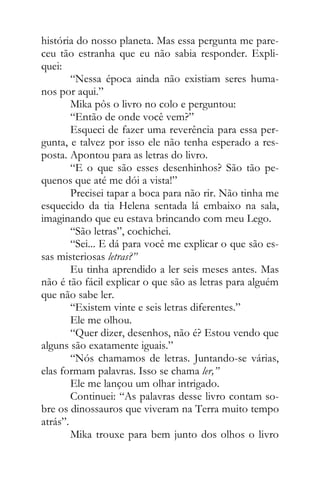 história do nosso planeta. Mas essa pergunta me pare-
ceu tão estranha que eu não sabia responder. Expli-
quei:
“Nessa época ainda não existiam seres huma-
nos por aqui.”
Mika pôs o livro no colo e perguntou:
“Então de onde você vem?”
Esqueci de fazer uma reverência para essa per-
gunta, e talvez por isso ele não tenha esperado a res-
posta. Apontou para as letras do livro.
“E o que são esses desenhinhos? São tão pe-
quenos que até me dói a vista!”
Precisei tapar a boca para não rir. Não tinha me
esquecido da tia Helena sentada lá embaixo na sala,
imaginando que eu estava brincando com meu Lego.
“São letras”, cochichei.
“Sei... E dá para você me explicar o que são es-
sas misteriosas letras?”
Eu tinha aprendido a ler seis meses antes. Mas
não é tão fácil explicar o que são as letras para alguém
que não sabe ler.
“Existem vinte e seis letras diferentes.”
Ele me olhou.
“Quer dizer, desenhos, não é? Estou vendo que
alguns são exatamente iguais.”
“Nós chamamos de letras. Juntando-se várias,
elas formam palavras. Isso se chama ler,”
Ele me lançou um olhar intrigado.
Continuei: “As palavras desse livro contam so-
bre os dinossauros que viveram na Terra muito tempo
atrás”.
Mika trouxe para bem junto dos olhos o livro
 