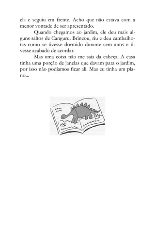 ela e seguiu em frente. Acho que não estava com a
menor vontade de ser apresentado.
Quando chegamos ao jardim, ele deu mais al-
guns saltos de Canguru. Brincou, riu e deu cambalho-
tas como se tivesse dormido durante cem anos e ti-
vesse acabado de acordar.
Mas uma coisa não me saía da cabeça. A casa
tinha uma porção de janelas que davam para o jardim,
por isso não podíamos ficar ali. Mas eu tinha um pla-
no...
 