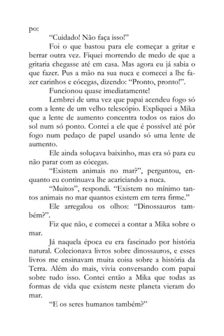po:
“Cuidado! Não faça isso!”
Foi o que bastou para ele começar a gritar e
berrar outra vez. Fiquei morrendo de medo de que a
gritaria chegasse até em casa. Mas agora eu já sabia o
que fazer. Pus a mão na sua nuca e comecei a lhe fa-
zer carinhos e cócegas, dizendo: “Pronto, pronto!”.
Funcionou quase imediatamente!
Lembrei de uma vez que papai acendeu fogo só
com a lente de um velho telescópio. Expliquei a Mika
que a lente de aumento concentra todos os raios do
sol num só ponto. Contei a ele que é possível até pôr
fogo num pedaço de papel usando só uma lente de
aumento.
Ele ainda soluçava baixinho, mas era só para eu
não parar com as cócegas.
“Existem animais no mar?”, perguntou, en-
quanto eu continuava lhe acariciando a nuca.
“Muitos”, respondi. “Existem no mínimo tan-
tos animais no mar quantos existem em terra firme.”
Ele arregalou os olhos: “Dinossauros tam-
bém?”.
Fiz que não, e comecei a contar a Mika sobre o
mar.
Já naquela época eu era fascinado por história
natural. Colecionava livros sobre dinossauros, e esses
livros me ensinavam muita coisa sobre a história da
Terra. Além do mais, vivia conversando com papai
sobre tudo isso. Contei então a Mika que todas as
formas de vida que existem neste planeta vieram do
mar.
“E os seres humanos também?”
 