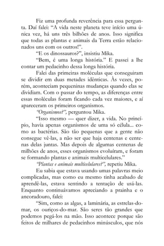 Fiz uma profunda reverência para essa pergun-
ta. Daí falei: “A vida neste planeta teve início uma ú-
nica vez, há uns três bilhões de anos. Isso significa
que todas as plantas e animais da Terra estão relacio-
nados uns com os outros!”.
“E os dinossauros?”, insistiu Mika.
“Bem, é uma longa história.” E passei a lhe
contar um pedacinho dessa longa história.
Falei das primeiras moléculas que conseguiram
se dividir em duas metades idênticas. Às vezes, po-
rém, aconteciam pequeninas mudanças quando elas se
dividiam. Com o passar do tempo, as diferenças entre
essas moléculas foram ficando cada vez maiores, e aí
apareceram os primeiros organismos.
“Organismos?”, perguntou Mika.
“Isso mesmo — quer dizer, a vida. No princí-
pio, havia apenas organismos de uma só célula... co-
mo as bactérias. São tão pequenas que a gente não
consegue vê-las, a não ser que haja centenas e cente-
nas delas juntas. Mas depois de algumas centenas de
milhões de anos, esses organismos evoluíram, e foram
se formando plantas e animais multicelulares.”
“Plantas e animais multicelulares?”, repetiu Mika.
Eu sabia que estava usando umas palavras meio
complicadas, mas como eu mesmo tinha acabado de
aprendê-las, estava sentindo a tentação de usá-las.
Enquanto continuávamos apreciando a prainha e o
ancoradouro, falei:
“Sim, como as algas, a laminária, as estrelas-do-
mar, os ouriços-do-mar. São seres tão grandes que
podemos pegá-los na mão. Isso acontece porque são
feitos de milhares de pedacinhos minúsculos, que nós
 