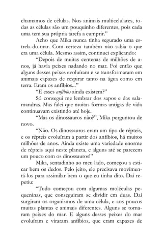 chamamos de células. Nos animais multicelulares, to-
das as células são um pouquinho diferentes, pois cada
uma tem sua própria tarefa a cumprir.”
Acho que Mika nunca tinha segurado uma es-
trela-do-mar. Com certeza também não sabia o que
era uma célula. Mesmo assim, continuei explicando:
“Depois de muitas centenas de milhões de a-
nos, já havia peixes nadando no mar. Foi então que
alguns desses peixes evoluíram e se transformaram em
animais capazes de respirar tanto na água como em
terra. Eram os anfíbios...”
“E esses anfíbios ainda existem?”
Só consegui me lembrar dos sapos e das sala-
mandras. Mas falei que muitas formas antigas de vida
continuavam existindo até hoje.
“Mas os dinossauros não?”, Mika perguntou de
novo.
“Não. Os dinossauros eram um tipo de répteis,
e os répteis evoluíram a partir dos anfíbios, há muitos
milhões de anos. Ainda existe uma variedade enorme
de répteis aqui neste planeta, e alguns até se parecem
um pouco com os dinossauros!”
Mika, sentadinho ao meu lado, começou a esti-
car bem os dedos. Pelo jeito, ele precisava movimen-
tá-los para assimilar bem o que eu tinha dito. Daí re-
petiu:
“Tudo começou com algumas moléculas pe-
queninas, que conseguiram se dividir em duas. Daí
surgiram os organismos de uma célula, e aos poucos
muitas plantas e animais diferentes. Alguns se torna-
ram peixes do mar. E alguns desses peixes do mar
evoluíram e viraram anfíbios, que eram capazes de
 