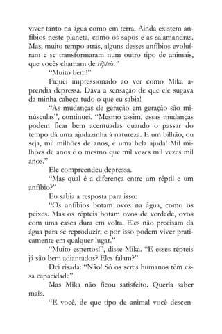 viver tanto na água como em terra. Ainda existem an-
fíbios neste planeta, como os sapos e as salamandras.
Mas, muito tempo atrás, alguns desses anfíbios evoluí-
ram e se transformaram num outro tipo de animais,
que vocês chamam de répteis.”
“Muito bem!”
Fiquei impressionado ao ver como Mika a-
prendia depressa. Dava a sensação de que ele sugava
da minha cabeça tudo o que eu sabia!
“As mudanças de geração em geração são mi-
núsculas”, continuei. “Mesmo assim, essas mudanças
podem ficar bem acentuadas quando o passar do
tempo dá uma ajudazinha à natureza. E um bilhão, ou
seja, mil milhões de anos, é uma bela ajuda! Mil mi-
lhões de anos é o mesmo que mil vezes mil vezes mil
anos.”
Ele compreendeu depressa.
“Mas qual é a diferença entre um réptil e um
anfíbio?”
Eu sabia a resposta para isso:
“Os anfíbios botam ovos na água, como os
peixes. Mas os répteis botam ovos de verdade, ovos
com uma casca dura em volta. Eles não precisam da
água para se reproduzir, e por isso podem viver prati-
camente em qualquer lugar.”
“Muito espertos!”, disse Mika. “E esses répteis
já são bem adiantados? Eles falam?”
Dei risada: “Não! Só os seres humanos têm es-
sa capacidade”.
Mas Mika não ficou satisfeito. Queria saber
mais.
“E você, de que tipo de animal você descen-
 