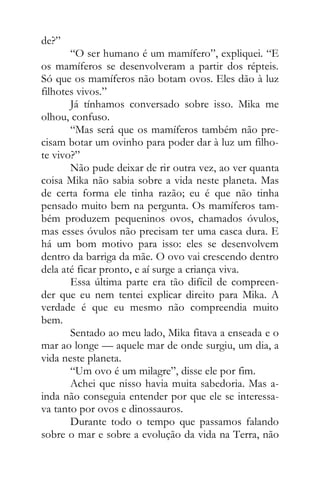de?”
“O ser humano é um mamífero”, expliquei. “E
os mamíferos se desenvolveram a partir dos répteis.
Só que os mamíferos não botam ovos. Eles dão à luz
filhotes vivos.”
Já tínhamos conversado sobre isso. Mika me
olhou, confuso.
“Mas será que os mamíferos também não pre-
cisam botar um ovinho para poder dar à luz um filho-
te vivo?”
Não pude deixar de rir outra vez, ao ver quanta
coisa Mika não sabia sobre a vida neste planeta. Mas
de certa forma ele tinha razão; eu é que não tinha
pensado muito bem na pergunta. Os mamíferos tam-
bém produzem pequeninos ovos, chamados óvulos,
mas esses óvulos não precisam ter uma casca dura. E
há um bom motivo para isso: eles se desenvolvem
dentro da barriga da mãe. O ovo vai crescendo dentro
dela até ficar pronto, e aí surge a criança viva.
Essa última parte era tão difícil de compreen-
der que eu nem tentei explicar direito para Mika. A
verdade é que eu mesmo não compreendia muito
bem.
Sentado ao meu lado, Mika fitava a enseada e o
mar ao longe — aquele mar de onde surgiu, um dia, a
vida neste planeta.
“Um ovo é um milagre”, disse ele por fim.
Achei que nisso havia muita sabedoria. Mas a-
inda não conseguia entender por que ele se interessa-
va tanto por ovos e dinossauros.
Durante todo o tempo que passamos falando
sobre o mar e sobre a evolução da vida na Terra, não
 