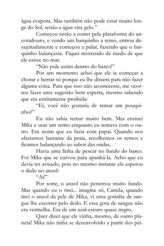 água evapora. Mas também não pode estar muito lon-
ge do Sol, senão a água vira gelo.”
Começou então a correr pela plataforma do an-
coradouro, e vendo um barquinho a remo, entrou de-
sajeitadamente e começou a pular, fazendo que o bar-
quinho balançasse. Fiquei morrendo de medo de que
ele caísse no mar.
“Não pule assim dentro do barco!”
Por um momento achei que ele ia começar a
chorar e berrar só porque eu lhe dissera para não fazer
alguma coisa. Para que isso não acontecesse, me ocor-
reu fazer uma sugestão bem esperta, mesmo sabendo
que era estritamente proibida:
“Ei, você não gostaria de remar um pouqui-
nho?”
Eu não sabia remar muito bem. Mas ensinei
Mika a usar um remo enquanto eu remava com o ou-
tro. Era assim que eu fazia com papai. Quando nos
afastamos bastante da praia, recolhemos os remos e
ficamos balançando ao sabor das ondas.
Havia uma linha de pescar no fundo do barco.
Foi Mika que se curvou para apanhá-la. Acho que eu
devia ter avisado, pois no mesmo instante ele espetou
o dedo no anzol:
“Ai!”
Por sorte, o anzol não penetrou muito fundo.
Mas quando eu o tirei... imagine só, Camila, quando
tirei o anzol da pele de Mika, vi uma gotinha de san-
gue lhe escorrer pelo dedo. E essa gota de sangue não
era vermelha. Era de um azul-escuro quase negro.
Quer dizer que ele vinha, mesmo, de outro pla-
neta! Mika não tinha se desenvolvido a partir dos pei-
 