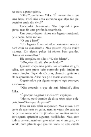 recusava a parar quieto.
“Olha!”, exclamou Mika. “É menor ainda que
uma letra! Você não acha estranho que algo tão pe-
quenino esteja tão vivo?”
Concordei plenamente. Não respondi à per-
gunta, mas fiz uma profunda reverência.
Um pouco depois vimos um lagarto rastejando
pela pedra. Mika recuou.
“O que é isso?”
“Um lagarto. É um réptil, e portanto o relacio-
nam com os dinossauros. Mas existem répteis muito
maiores. Em alguns países há répteis bem grandes,
chamados crocodilos.”
Ele arregalou os olhos: “E eles falam?”.
“Não, eles não são tão evoluídos!”
Quando chegamos perto dos arbustos de gro-
selha, um gato preto veio correndo pelo jardim na
nossa direção. Fiquei de cócoras, chamei o gatinho e
ele se aproximou. Alisei seu pêlo macio e sedoso.
O gato miou por algum tempo e logo começou
a ronronar.
“Não entendo o que ele está falando!”, disse
Mika.
“É porque os gatos não falam”, expliquei.
“Mas eu ouvi quando ele disse miau, miau, e de-
pois prrrrr! Será que ele pensa?”
Essa eu não sabia responder. Mas estava bem
certo de que nem os gatos, nem as vacas são capazes
de pensar como nós. Eu já sabia que muitos animais
conseguem aprender algumas habilidades. Mas, com
toda a certeza, nenhum gato sabe que é um gato, vi-
vendo num planeta que gira em volta de uma estrela
 