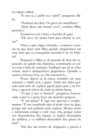 no espaço sideral.
“E esse aí, é anfíbio ou é réptil?”, perguntou Mi-
ka.
“Nenhum dos dois. Os gatos são mamíferos.”
“Quer dizer, não botam ovos”, concluiu Mika,
pensativo.
Examinou com a lente o focinho do gato.
“Ele deve ser muito bom para cheirar as coi-
sas!”
Nisso o gato fugiu correndo, e comecei a pen-
sar no que fazer com Mika quando chegássemos em
casa. Será que eu conseguiria escondê-lo da tia Hele-
na?
Perguntei a Mika se ele gostaria de ficar me es-
perando no galpão das bicicletas, examinando as coi-
sas com a lente de aumento. Expliquei que ali no chão
viviam muitos animaizinhos pequeninos. Quando o
terreno estivesse livre, eu viria encontrá-lo.
Pouco depois eu já estava entrando em casa,
trazendo o balde com o peixe. Ainda não tinha pen-
sado num jeito de explicar aquele peixe para a tia He-
lena, e agora lá estava ela, bem na minha frente.
“O que é isso aí dentro?”, perguntou horrori-
zada, como se o peixe fosse um monstro perigoso.
“É um peixe!” E logo me apressei a comple-
mentar: “É um vertebrado que só pode viver na água,
porque não tem pulmões para respirar. Mesmo assim
o relacionam comigo e com você, titia, porque todos
nós descendemos dos répteis, os répteis descendem
do anfíbios, e os anfíbios descendem dos peixes do
mar!”.
Titia deu um sorriso de resignação e passou a
 