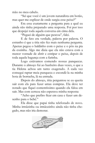 mão no meu cabelo.
“Sei que você é um jovem naturalista em botão,
mas quer me explicar de onde surgiu esse peixe?”
Era essa exatamente a pergunta para a qual eu
ainda não tinha preparado uma resposta. Foi por isso
que despejei toda aquela conversa em cima dela.
“Peguei de alguém que pescou”, falei.
E de fato era verdade, palavra por palavra. O
estranho é que a titia não fez mais nenhuma pergunta.
Apenas pegou o baldinho com o peixe e o pôs na pia
da cozinha. Algo me dizia que ela não estava com a
menor vontade de abrir e estripar o peixe, depois de
toda aquela bagunça com a farinha.
Logo estávamos comendo nossas panquecas.
Durante o almoço fui ao banheiro duas vezes, o que a
tia Helena achou um tanto exagerado. A cada vez
consegui raptar meia panqueca e escondê-la na minha
bota de borracha, lá na entrada.
Depois do almoço, titia perguntou se eu queria
sair com ela para fazer umas compras. Ela deve ter
notado que fiquei contentíssimo quando ela falou em
sair. Mas com certeza não esperava minha resposta:
“Acho que prefiro ficar em casa e fazer um de-
senho para o bebê.”
Ela disse que papai tinha telefonado de novo.
Minha irmãzinha ou irmãozinho ainda não tinha che-
gado, mas não iria demorar.
 