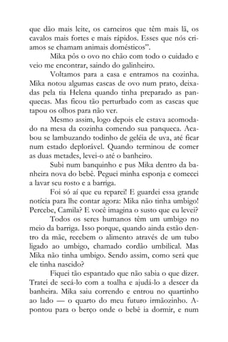 que dão mais leite, os carneiros que têm mais lã, os
cavalos mais fortes e mais rápidos. Esses que nós cri-
amos se chamam animais domésticos”.
Mika pôs o ovo no chão com todo o cuidado e
veio me encontrar, saindo do galinheiro.
Voltamos para a casa e entramos na cozinha.
Mika notou algumas cascas de ovo num prato, deixa-
das pela tia Helena quando tinha preparado as pan-
quecas. Mas ficou tão perturbado com as cascas que
tapou os olhos para não ver.
Mesmo assim, logo depois ele estava acomoda-
do na mesa da cozinha comendo sua panqueca. Aca-
bou se lambuzando todinho de geléia de uva, até ficar
num estado deplorável. Quando terminou de comer
as duas metades, levei-o até o banheiro.
Subi num banquinho e pus Mika dentro da ba-
nheira nova do bebê. Peguei minha esponja e comecei
a lavar seu rosto e a barriga.
Foi só aí que eu reparei! E guardei essa grande
notícia para lhe contar agora: Mika não tinha umbigo!
Percebe, Camila? E você imagina o susto que eu levei?
Todos os seres humanos têm um umbigo no
meio da barriga. Isso porque, quando ainda estão den-
tro da mãe, recebem o alimento através de um tubo
ligado ao umbigo, chamado cordão umbilical. Mas
Mika não tinha umbigo. Sendo assim, como será que
ele tinha nascido?
Fiquei tão espantado que não sabia o que dizer.
Tratei de secá-lo com a toalha e ajudá-lo a descer da
banheira. Mika saiu correndo e entrou no quartinho
ao lado — o quarto do meu futuro irmãozinho. A-
pontou para o berço onde o bebê ia dormir, e num
 