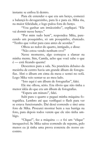 instante se enfiou lá dentro.
Para ele entender o que era um berço, comecei
a balançá-lo devagarzinho, para lá e para cá. Mika riu,
na maior felicidade, e logo pulou fora do berço.
“Vou ganhar um irmãozinho”, expliquei. “Ele
vai dormir nesse berço.”
“Por mim tudo bem”, respondeu Mika, pare-
cendo um pouquinho, só um pouquinho, chateado.
“Tenho que voltar para casa antes de acordar.”
Olhou ao redor do quarto, intrigado, e disse:
“Não estou vendo nenhum ovo!”
Nesse momento, algo começou a clarear na
minha mente. Sim, Camila, acho que você sabe o que
é — está ficando quente!
Descemos para a sala. Na prateleira debaixo da
mesinha de centro havia um grande álbum de fotogra-
fias. Abri o álbum em cima da mesa e sentei no sofá.
Logo Mika veio sentar-se ao meu lado.
“Isto aqui é um álbum de fotografias”, falei.
Ele me olhou, sério. Era óbvio que não tinha a
menor idéia do que era um álbum de fotografias.
“Espera um minuto”, falei.
Subi para o quarto e peguei minha máquina fo-
tográfica. Lembro até que verifiquei o flash para ver
se estava funcionando. Daí desci correndo e tirei uma
foto de Mika. Procurei mostrar bem a sua barriga na
foto, para depois todos verem que ele não tinha um-
bigo.
“Clique!”, fez a máquina — e foi um “clique”
inesquecível. Se Mika saísse correndo de repente, pelo
menos eu já tinha uma prova concreta do nosso en-
contro.
 