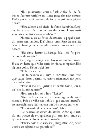 Mika se assustou com o flash, e tive de lhe fa-
zer o famoso carinho na nuca para ele não chorar.
Dali a pouco abri o álbum de fotos na primeira página
e falei:
“Este álbum está cheio de fotos da minha famí-
lia, fotos que nós tiramos um do outro. Logo mais
vou pôr uma foto sua aí também.”
Mostrei a ele as fotos de mamãe e papai quan-
do eram namorados. Daí vimos uma foto da mamãe
com a barriga bem grande, quando eu estava para
nascer.
“Eu estou dentro da barriga dela. Isso foi pou-
co antes de eu sair.”
Sim, algo começava a clarear na minha mente.
E era evidente que Mika também tinha compreendido
alguma coisa. Falou baixinho:
“Filhotes vivos...”
Fui folheando o álbum e encontrei uma foto
que papai tirou quando eu estava mamando no peito
da minha mãe:
“Esse aí sou eu. Quando eu sentia fome, toma-
va leite da minha mãe.”
Mika arregalou os olhos: “Leite?”.
Não pude deixar de rir, mas agora de mim
mesmo. Pois se Mika não sabia o que era um mamífe-
ro, naturalmente não saberia também o que era leite!
“É a comida dos bebezinhos”, falei.
Ele desviou os olhos do álbum. Acho que sen-
tiu um pouco de repugnância por essa foto onde eu
aparecia mamando no seio da mamãe.
“Então como se explica”, perguntou ele, “que
você e eu sejamos tão parecidos?”
 