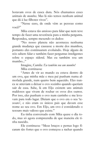 botavam ovos de casca dura. Nós chamamos esses
animais de mumbos. Mas lá não temos nenhum animal
que dá à luz filhotes vivos”.
“Nesse caso, de onde vêm as pessoas como
você?”
Mika estava tão ansioso para falar que nem teve
tempo de fazer uma reverência para a minha pergunta.
Respondeu, sempre mexendo os dedos:
“No nosso planeta não aconteceu nenhuma
grande mudança que causasse a morte dos mumbos,
portanto eles continuaram evoluindo. Hoje alguns de
nós sabem falar e também fazer perguntas inteligentes
sobre o espaço sideral. Mas eu também sou um
mumbo...”
Imagine, Camila: Eu também sou um mumbo!
Mika continuou:
“Antes de vir ao mundo eu estava dentro de
um ovo, que minha mãe e meu pai punham numa al-
mofada grande, num quarto bem aquecido. Eles nun-
ca se atreviam a deixar o ovo sozinho quando queriam
sair de casa. Sabe, lá em Eljo existem uns animais
maldosos que vivem de roubar os ovos dos outros.
Por isso, eles punham o ovo num carrinho e me leva-
vam para todo lugar. Diziam que o ovo era o seu ‘te-
souro’, e não eram os únicos pais que davam esse
nome ao seu ovo. Em Eljo, um ovo é considerado o
tesouro mais valioso que existe.”
Eu tinha conversado com Mika quase o dia to-
do, mas só agora compreendia de que maneira ele ti-
nha nascido.
Ele continuou: “Meus braços e pernas logo fi-
caram tão fortes que o ovo começou a rachar quando
 