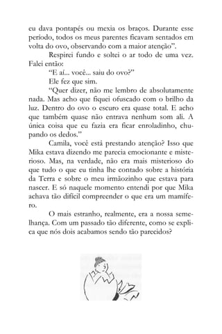 eu dava pontapés ou mexia os braços. Durante esse
período, todos os meus parentes ficavam sentados em
volta do ovo, observando com a maior atenção”.
Respirei fundo e soltei o ar todo de uma vez.
Falei então:
“E aí... você... saiu do ovo?”
Ele fez que sim.
“Quer dizer, não me lembro de absolutamente
nada. Mas acho que fiquei ofuscado com o brilho da
luz. Dentro do ovo o escuro era quase total. E acho
que também quase não entrava nenhum som ali. A
única coisa que eu fazia era ficar enroladinho, chu-
pando os dedos.”
Camila, você está prestando atenção? Isso que
Mika estava dizendo me parecia emocionante e miste-
rioso. Mas, na verdade, não era mais misterioso do
que tudo o que eu tinha lhe contado sobre a história
da Terra e sobre o meu irmãozinho que estava para
nascer. E só naquele momento entendi por que Mika
achava tão difícil compreender o que era um mamífe-
ro.
O mais estranho, realmente, era a nossa seme-
lhança. Com um passado tão diferente, como se expli-
ca que nós dois acabamos sendo tão parecidos?
 
