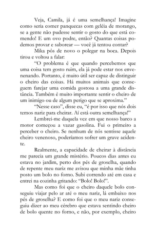 Veja, Camila, já é uma semelhança! Imagine
como seria comer panquecas com geléia de morango,
se a gente não pudesse sentir o gosto do que está co-
mendo! E um ovo podre, então? Quantas coisas po-
demos provar e saborear — você já tentou contar?
Mika pôs de novo o polegar na boca. Depois
tirou e voltou a falar:
“O problema é que quando percebemos que
uma coisa tem gosto ruim, ela já pode estar nos enve-
nenando. Portanto, é muito útil ser capaz de distinguir
o cheiro das coisas. Há muitos animais que conse-
guem farejar uma comida gostosa a uma grande dis-
tância. Também é muito importante sentir o cheiro de
um inimigo ou de algum perigo que se aproxima.”
“Nesse caso”, disse eu, “é por isso que nós dois
temos nariz para cheirar. Aí está outra semelhança!”
Lembrei-me daquela vez em que nosso barco a
motor começou a vazar gasolina. Fui o primeiro a
perceber o cheiro. Se nenhum de nós sentisse aquele
cheiro venenoso, poderíamos sofrer um grave aciden-
te.
Realmente, a capacidade de cheirar à distância
me parecia um grande mistério. Poucos dias antes eu
estava no jardim, perto dos pés de groselha, quando
de repente meu nariz me avisou que minha mãe tinha
posto um bolo no forno. Subi correndo até em casa e
entrei na cozinha gritando: “Bolo! Bolo!”.
Mas como foi que o cheiro daquele bolo con-
seguiu viajar pelo ar até o meu nariz, lá embaixo nos
pés de groselha? E como foi que o meu nariz conse-
guiu dizer ao meu cérebro que estava sentindo cheiro
de bolo quente no forno, e não, por exemplo, cheiro
 