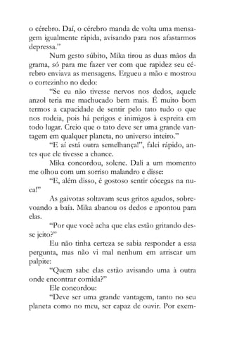 o cérebro. Daí, o cérebro manda de volta uma mensa-
gem igualmente rápida, avisando para nos afastarmos
depressa.”
Num gesto súbito, Mika tirou as duas mãos da
grama, só para me fazer ver com que rapidez seu cé-
rebro enviava as mensagens. Ergueu a mão e mostrou
o cortezinho no dedo:
“Se eu não tivesse nervos nos dedos, aquele
anzol teria me machucado bem mais. É muito bom
termos a capacidade de sentir pelo tato tudo o que
nos rodeia, pois há perigos e inimigos à espreita em
todo lugar. Creio que o tato deve ser uma grande van-
tagem em qualquer planeta, no universo inteiro.”
“E aí está outra semelhança!”, falei rápido, an-
tes que ele tivesse a chance.
Mika concordou, solene. Dali a um momento
me olhou com um sorriso malandro e disse:
“E, além disso, é gostoso sentir cócegas na nu-
ca!”
As gaivotas soltavam seus gritos agudos, sobre-
voando a baía. Mika abanou os dedos e apontou para
elas.
“Por que você acha que elas estão gritando des-
se jeito?”
Eu não tinha certeza se sabia responder a essa
pergunta, mas não vi mal nenhum em arriscar um
palpite:
“Quem sabe elas estão avisando uma à outra
onde encontrar comida?”
Ele concordou:
“Deve ser uma grande vantagem, tanto no seu
planeta como no meu, ser capaz de ouvir. Por exem-
 