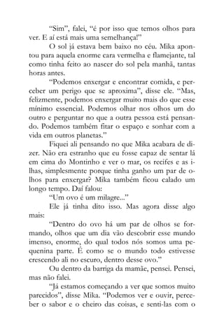 “Sim”, falei, “é por isso que temos olhos para
ver. E aí está mais uma semelhança!”
O sol já estava bem baixo no céu. Mika apon-
tou para aquela enorme cara vermelha e flamejante, tal
como tinha feito ao nascer do sol pela manhã, tantas
horas antes.
“Podemos enxergar e encontrar comida, e per-
ceber um perigo que se aproxima”, disse ele. “Mas,
felizmente, podemos enxergar muito mais do que esse
mínimo essencial. Podemos olhar nos olhos um do
outro e perguntar no que a outra pessoa está pensan-
do. Podemos também fitar o espaço e sonhar com a
vida em outros planetas.”
Fiquei ali pensando no que Mika acabara de di-
zer. Não era estranho que eu fosse capaz de sentar lá
em cima do Montinho e ver o mar, os recifes e as i-
lhas, simplesmente porque tinha ganho um par de o-
lhos para enxergar? Mika também ficou calado um
longo tempo. Daí falou:
“Um ovo é um milagre...”
Ele já tinha dito isso. Mas agora disse algo
mais:
“Dentro do ovo há um par de olhos se for-
mando, olhos que um dia vão descobrir esse mundo
imenso, enorme, do qual todos nós somos uma pe-
quenina parte. É como se o mundo todo estivesse
crescendo ali no escuro, dentro desse ovo.”
Ou dentro da barriga da mamãe, pensei. Pensei,
mas não falei.
“Já estamos começando a ver que somos muito
parecidos”, disse Mika. “Podemos ver e ouvir, perce-
ber o sabor e o cheiro das coisas, e senti-las com o
 