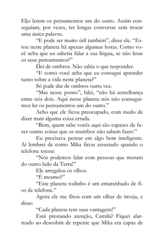 Eljo lerem os pensamentos um do outro. Assim con-
seguiam, por vezes, ter longas conversas sem trocar
uma única palavra.
“E pode ser muito útil também”, disse ele. “Es-
tou neste planeta hã apenas algumas horas. Como vo-
cê acha que eu saberia falar a sua língua, se não lesse
os seus pensamentos?”
Dei de ombros. Não sabia o que responder.
“E como você acha que eu consegui aprender
tanto sobre a vida neste planeta?”
Só pude dar de ombros outra vez.
“Mas nesse ponto”, falei, “não há semelhança
entre nós dois. Aqui neste planeta nós não consegui-
mos ler os pensamentos um do outro.”
Acho que ele ficou preocupado, com medo de
dizer mais alguma coisa errada.
“Bem, quem sabe vocês aqui são capazes de fa-
zer outras coisas que os mumbos não sabem fazer.”
Eu precisava pensar em algo bem inteligente.
Aí lembrei de como Mika ficou assustado quando o
telefone tocou:
“Nós podemos falar com pessoas que moram
do outro lado da Terra!”
Ele arregalou os olhos.
“É mesmo?”
“Este planeta todinho é um emaranhado de fi-
os de telefone.”
Agora ele me fitou com um olhar de inveja, e
disse:
“Cada planeta tem suas vantagens!”
Está prestando atenção, Camila? Fiquei alar-
mado ao descobrir de repente que Mika era capaz de
 