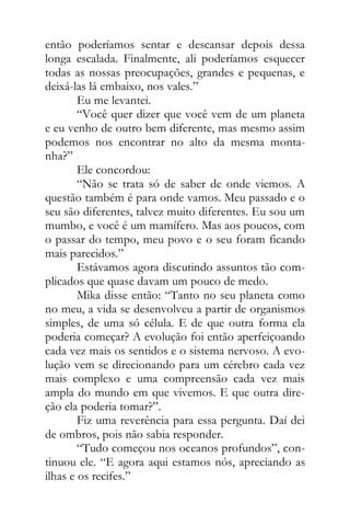 então poderíamos sentar e descansar depois dessa
longa escalada. Finalmente, ali poderíamos esquecer
todas as nossas preocupações, grandes e pequenas, e
deixá-las lá embaixo, nos vales.”
Eu me levantei.
“Você quer dizer que você vem de um planeta
e eu venho de outro bem diferente, mas mesmo assim
podemos nos encontrar no alto da mesma monta-
nha?”
Ele concordou:
“Não se trata só de saber de onde viemos. A
questão também é para onde vamos. Meu passado e o
seu são diferentes, talvez muito diferentes. Eu sou um
mumbo, e você é um mamífero. Mas aos poucos, com
o passar do tempo, meu povo e o seu foram ficando
mais parecidos.”
Estávamos agora discutindo assuntos tão com-
plicados que quase davam um pouco de medo.
Mika disse então: “Tanto no seu planeta como
no meu, a vida se desenvolveu a partir de organismos
simples, de uma só célula. E de que outra forma ela
poderia começar? A evolução foi então aperfeiçoando
cada vez mais os sentidos e o sistema nervoso. A evo-
lução vem se direcionando para um cérebro cada vez
mais complexo e uma compreensão cada vez mais
ampla do mundo em que vivemos. E que outra dire-
ção ela poderia tomar?”.
Fiz uma reverência para essa pergunta. Daí dei
de ombros, pois não sabia responder.
“Tudo começou nos oceanos profundos”, con-
tinuou ele. “E agora aqui estamos nós, apreciando as
ilhas e os recifes.”
 