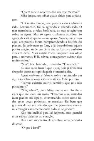 “Quem sabe o objetivo não era esse mesmo?”
Mika lançou um olhar quase altivo para a paisa-
gem.
“Há muito tempo, este planeta estava adorme-
cido. Lentamente, foi se agitando e criando vida. O
mar marulhava, a relva farfalhava, as asas se agitavam
sobre as águas. Mas só agora o planeta acordou. Só
agora ele está desperto — ou quase. Vocês, que vivem
aqui, aos poucos foram compreendendo a história do
planeta. Já estiveram na Lua, e já descobriram aquele
ponto mágico onde em cima vira embaixo e embaixo
vira em cima. Mais ainda: vocês lançaram seu olhar
para o universo. E lá, talvez, conseguiram avistar algo
muito maior.”
“Sim”, falei baixinho, extasiado. “É verdade.”
Eu não sabia bem o que dizer, pois já tínhamos
chegado quase ao topo daquela montanha alta.
Agora estávamos falando sobre a montanha em
si, e não sobre a longa escalada até ela. Falei por fim:
“Talvez existam outros sentidos que nós não
possuímos.”
“Sim, talvez”, disse Mika, numa voz tão alta e
clara que até levei um susto. “Estamos aqui sentados
num planeta no espaço, conversando sobre como to-
das essas peças poderiam se encaixar. Eu bem que
gostaria de ter um sentido que me permitisse cheirar
ou enxergar exatamente onde tudo se originou.”
Não me inclinei para tal resposta, mas guardei
essas sábias palavras no coração.
Dali a um momento ele apanhou uma pedrinha
do chão.
“O que é isso?”
 