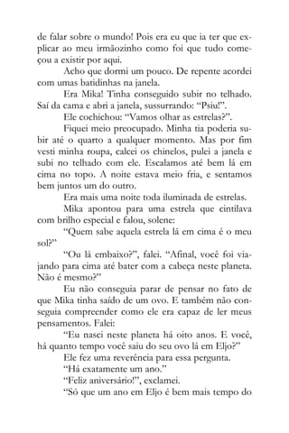 de falar sobre o mundo! Pois era eu que ia ter que ex-
plicar ao meu irmãozinho como foi que tudo come-
çou a existir por aqui.
Acho que dormi um pouco. De repente acordei
com umas batidinhas na janela.
Era Mika! Tinha conseguido subir no telhado.
Saí da cama e abri a janela, sussurrando: “Psiu!”.
Ele cochichou: “Vamos olhar as estrelas?”.
Fiquei meio preocupado. Minha tia poderia su-
bir até o quarto a qualquer momento. Mas por fim
vesti minha roupa, calcei os chinelos, pulei a janela e
subi no telhado com ele. Escalamos até bem lá em
cima no topo. A noite estava meio fria, e sentamos
bem juntos um do outro.
Era mais uma noite toda iluminada de estrelas.
Mika apontou para uma estrela que cintilava
com brilho especial e falou, solene:
“Quem sabe aquela estrela lá em cima é o meu
sol?”
“Ou lá embaixo?”, falei. “Afinal, você foi via-
jando para cima até bater com a cabeça neste planeta.
Não é mesmo?”
Eu não conseguia parar de pensar no fato de
que Mika tinha saído de um ovo. E também não con-
seguia compreender como ele era capaz de ler meus
pensamentos. Falei:
“Eu nasci neste planeta há oito anos. E você,
há quanto tempo você saiu do seu ovo lá em Eljo?”
Ele fez uma reverência para essa pergunta.
“Há exatamente um ano.”
“Feliz aniversário!”, exclamei.
“Só que um ano em Eljo é bem mais tempo do
 
