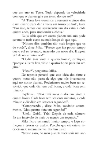 que um ano na Terra. Tudo depende da velocidade
com que o planeta gira em torno do seu sol.”
“A Terra leva trezentos e sessenta e cinco dias
e um quarto para dar a volta em torno do Sol”, falei.
“Por isso, temos que acrescentar um dia extra a cada
quatro anos, para arredondar a conta.”
Eu já sabia que em outro planeta um ano pode
ser muito mais curto ou mais longo do que aqui.
“Nossos dias também são mais longos que os
de vocês”, disse Mika. “Parece que faz pouco tempo
que o sol se levantou, trazendo um novo dia. E agora
já é de noite outra vez!”
“O dia tem vinte e quatro horas”, expliquei,
“porque a Terra leva vinte e quatro horas para dar um
giro.”
“Horas?”, perguntou Mika.
De repente percebi que essa idéia das vinte e
quatro horas não passa de algo que nós inventamos
aqui no nosso planeta. Poderíamos muito bem ter re-
solvido que cada dia tem de2 horas, e cada hora cem
minutos.
Expliquei: “Nós dividimos o dia em vinte e
quatro horas. Cada hora tem sessenta minutos, e cada
minuto é dividido em sessenta segundos”.
“Compreendo”, disse Mika, ouvindo atenta-
mente. “Mas quanto dura um segundo?”
“Um!... Dois!... Três! Depois de cada número
fiz um intervalo de mais ou menos um segundo.”
Mika ficou pensando muito tempo, e logo co-
meçou a esticar os dedos. Percebi que ele estava ra-
ciocinando intensamente. Por fim disse:
“Nesse caso, no meu planeta você teria um ano
 