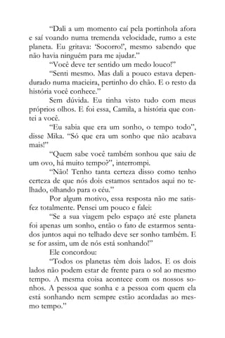 “Dali a um momento caí pela portinhola afora
e saí voando numa tremenda velocidade, rumo a este
planeta. Eu gritava: ‘Socorro!’, mesmo sabendo que
não havia ninguém para me ajudar.”
“Você deve ter sentido um medo louco!”
“Senti mesmo. Mas dali a pouco estava depen-
durado numa macieira, pertinho do chão. E o resto da
história você conhece.”
Sem dúvida. Eu tinha visto tudo com meus
próprios olhos. E foi essa, Camila, a história que con-
tei a você.
“Eu sabia que era um sonho, o tempo todo”,
disse Mika. “Só que era um sonho que não acabava
mais!”
“Quem sabe você também sonhou que saiu de
um ovo, há muito tempo?”, interrompi.
“Não! Tenho tanta certeza disso como tenho
certeza de que nós dois estamos sentados aqui no te-
lhado, olhando para o céu.”
Por algum motivo, essa resposta não me satis-
fez totalmente. Pensei um pouco e falei:
“Se a sua viagem pelo espaço até este planeta
foi apenas um sonho, então o fato de estarmos senta-
dos juntos aqui no telhado deve ser sonho também. E
se for assim, um de nós está sonhando!”
Ele concordou:
“Todos os planetas têm dois lados. E os dois
lados não podem estar de frente para o sol ao mesmo
tempo. A mesma coisa acontece com os nossos so-
nhos. A pessoa que sonha e a pessoa com quem ela
está sonhando nem sempre estão acordadas ao mes-
mo tempo.”
 